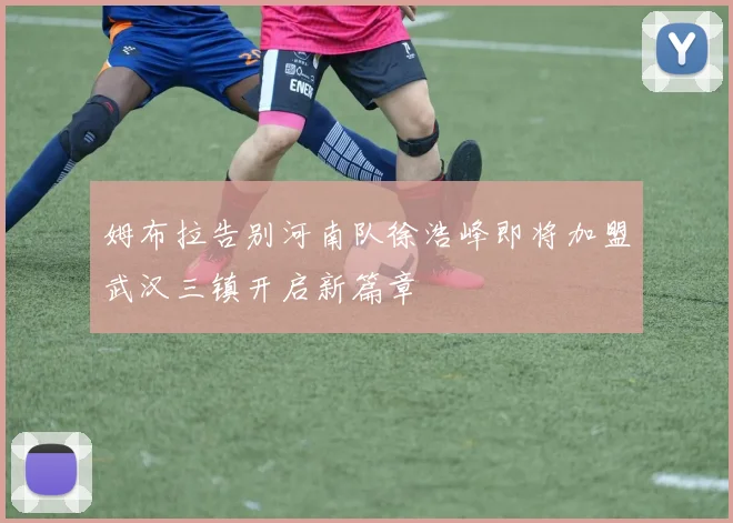 姆布拉告别河南队徐浩峰即将加盟武汉三镇开启新篇章