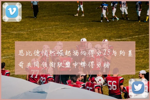 恩比德悄然崛起场均得分25与约基奇共同领衔联盟中锋得分榜
