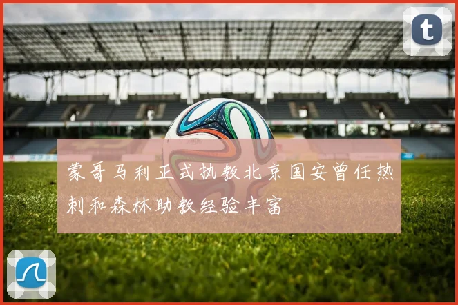 蒙哥马利正式执教北京国安曾任热刺和森林助教经验丰富