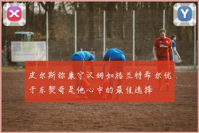 皮尔斯称康宁汉姆如格兰特希尔优于东契奇是他心中的最佳选择