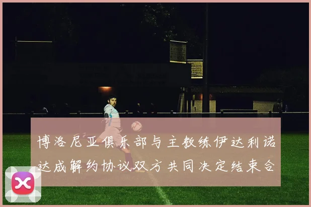 博洛尼亚俱乐部与主教练伊达利诺达成解约协议双方共同决定结束合作关系