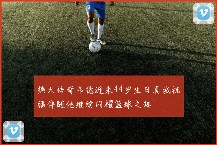 热火传奇韦德迎来44岁生日真诚祝福伴随他继续闪耀篮球之路