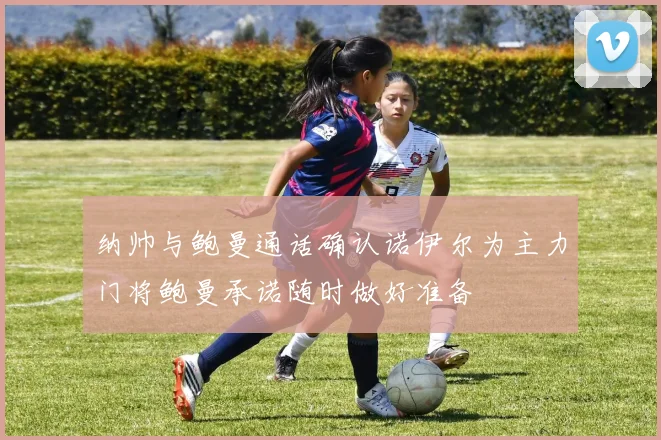 纳帅与鲍曼通话确认诺伊尔为主力门将鲍曼承诺随时做好准备