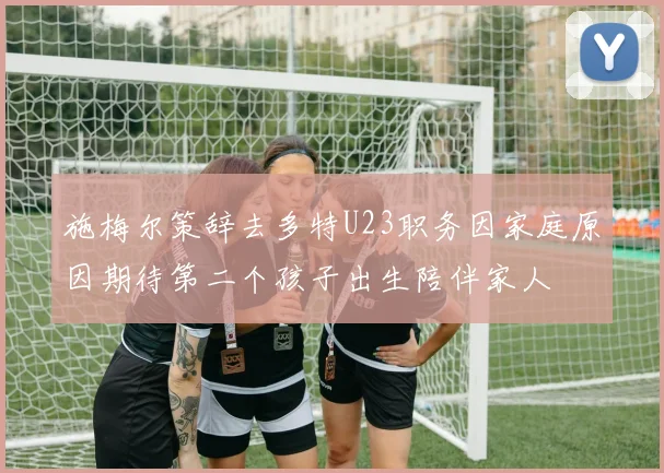 施梅尔策辞去多特U23职务因家庭原因期待第二个孩子出生陪伴家人