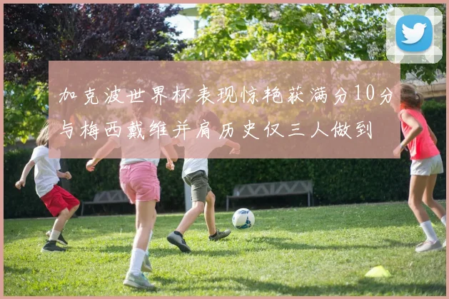 加克波世界杯表现惊艳获满分10分与梅西戴维并肩历史仅三人做到