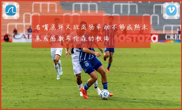 名嘴点评文班离场举动不够成熟未来或感激布伦森的教诲