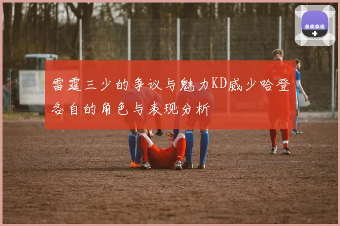 雷霆三少的争议与魅力KD威少哈登各自的角色与表现分析