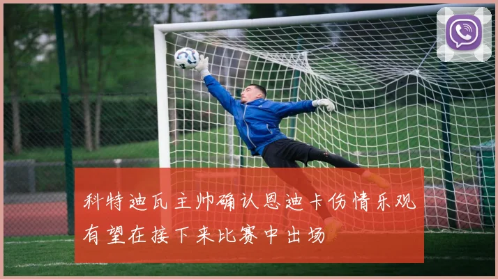 科特迪瓦主帅确认恩迪卡伤情乐观有望在接下来比赛中出场