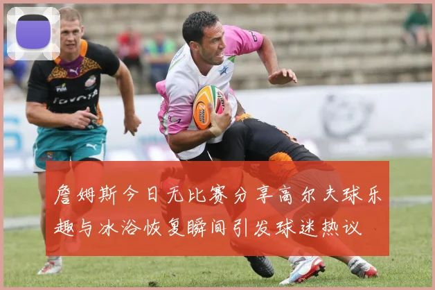 詹姆斯今日无比赛分享高尔夫球乐趣与冰浴恢复瞬间引发球迷热议