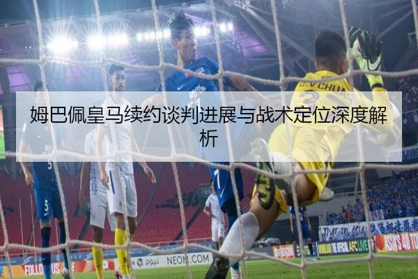 姆巴佩皇马续约谈判进展与战术定位深度解析（bet365）